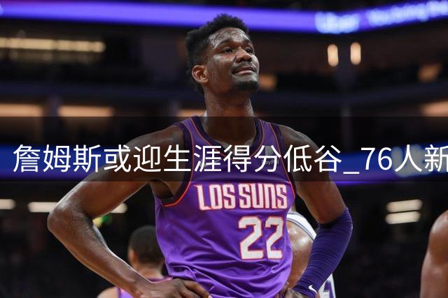 詹姆斯或迎生涯得分低谷 76人新角色引热议